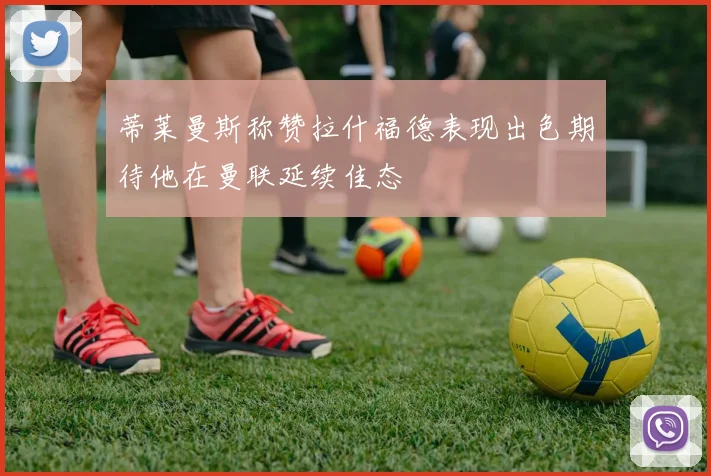 蒂莱曼斯称赞拉什福德表现出色期待他在曼联延续佳态