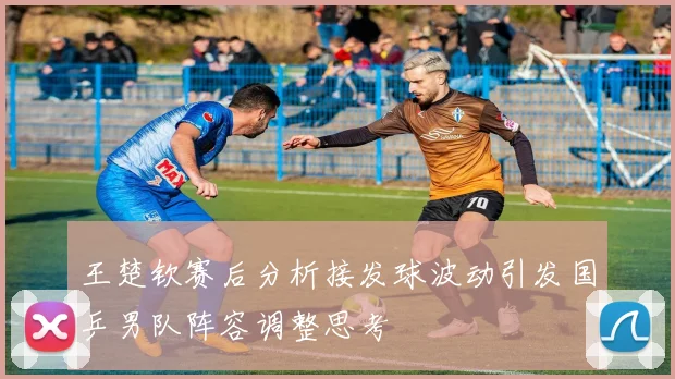 王楚钦赛后分析接发球波动引发国乒男队阵容调整思考