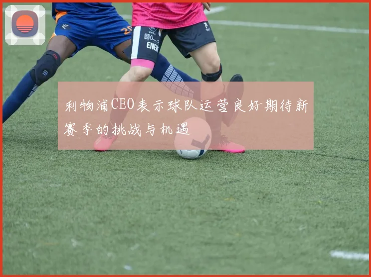 利物浦CEO表示球队运营良好期待新赛季的挑战与机遇